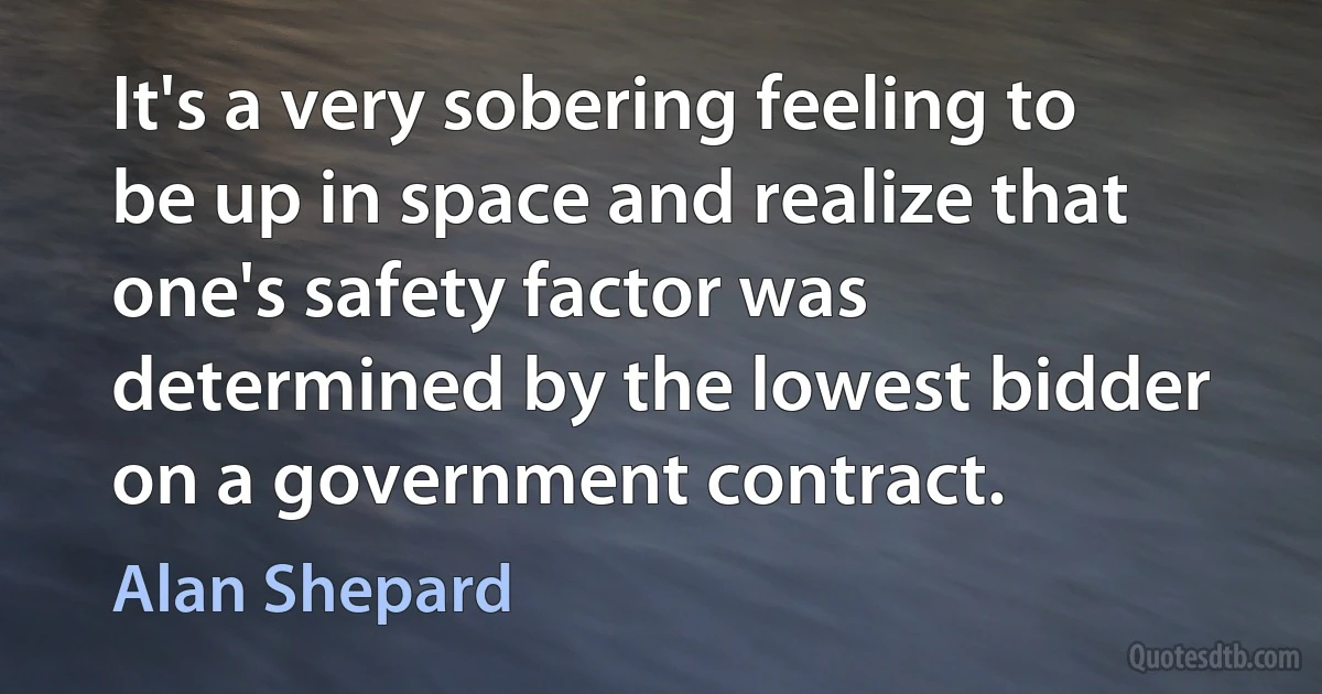 It's a very sobering feeling to be up in space and realize that one's safety factor was determined by the lowest bidder on a government contract. (Alan Shepard)