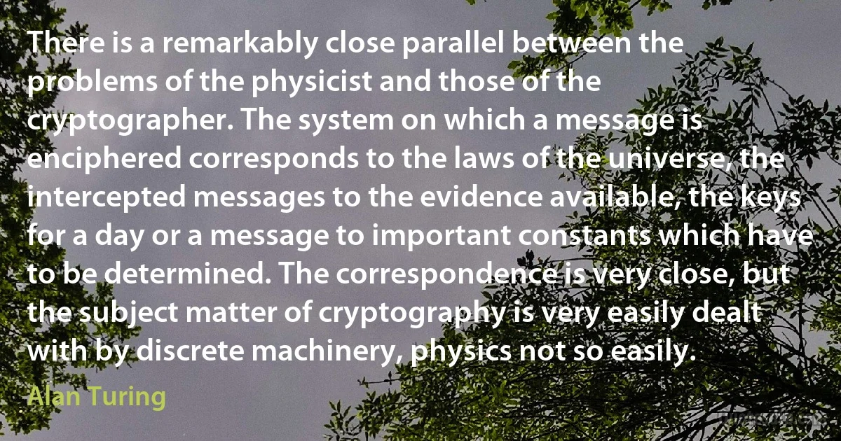 There is a remarkably close parallel between the problems of the physicist and those of the cryptographer. The system on which a message is enciphered corresponds to the laws of the universe, the intercepted messages to the evidence available, the keys for a day or a message to important constants which have to be determined. The correspondence is very close, but the subject matter of cryptography is very easily dealt with by discrete machinery, physics not so easily. (Alan Turing)