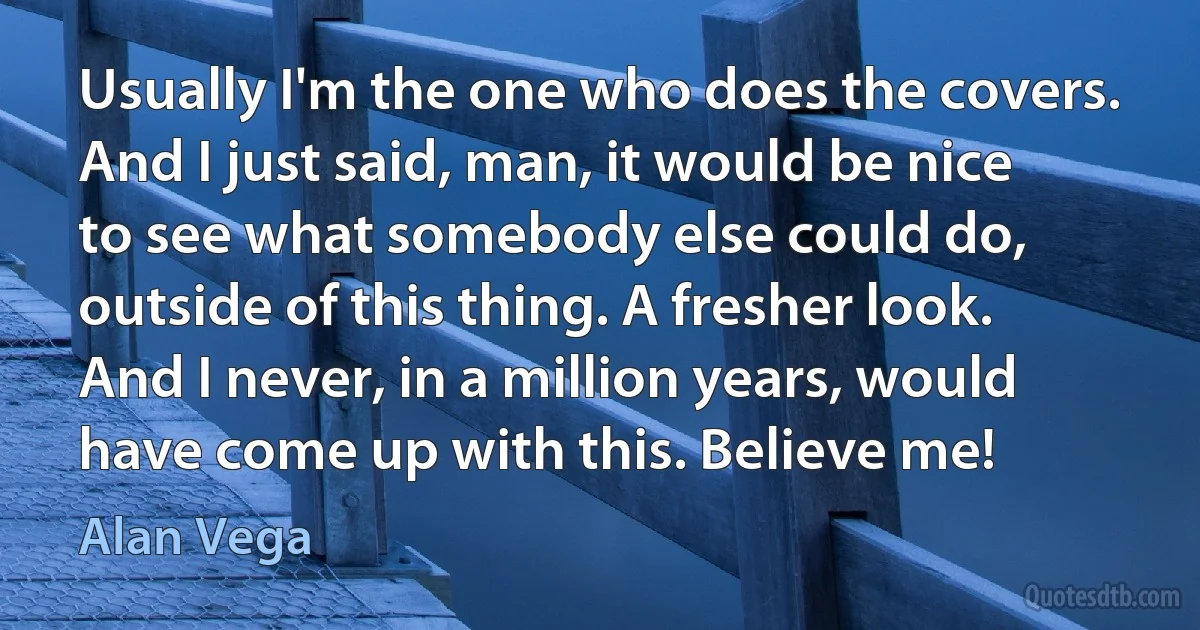 Usually I'm the one who does the covers. And I just said, man, it would be nice to see what somebody else could do, outside of this thing. A fresher look. And I never, in a million years, would have come up with this. Believe me! (Alan Vega)