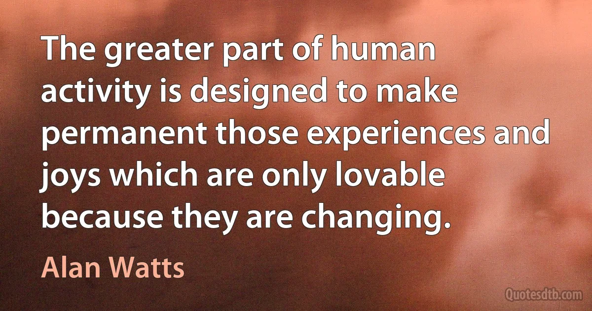 The greater part of human activity is designed to make permanent those experiences and joys which are only lovable because they are changing. (Alan Watts)