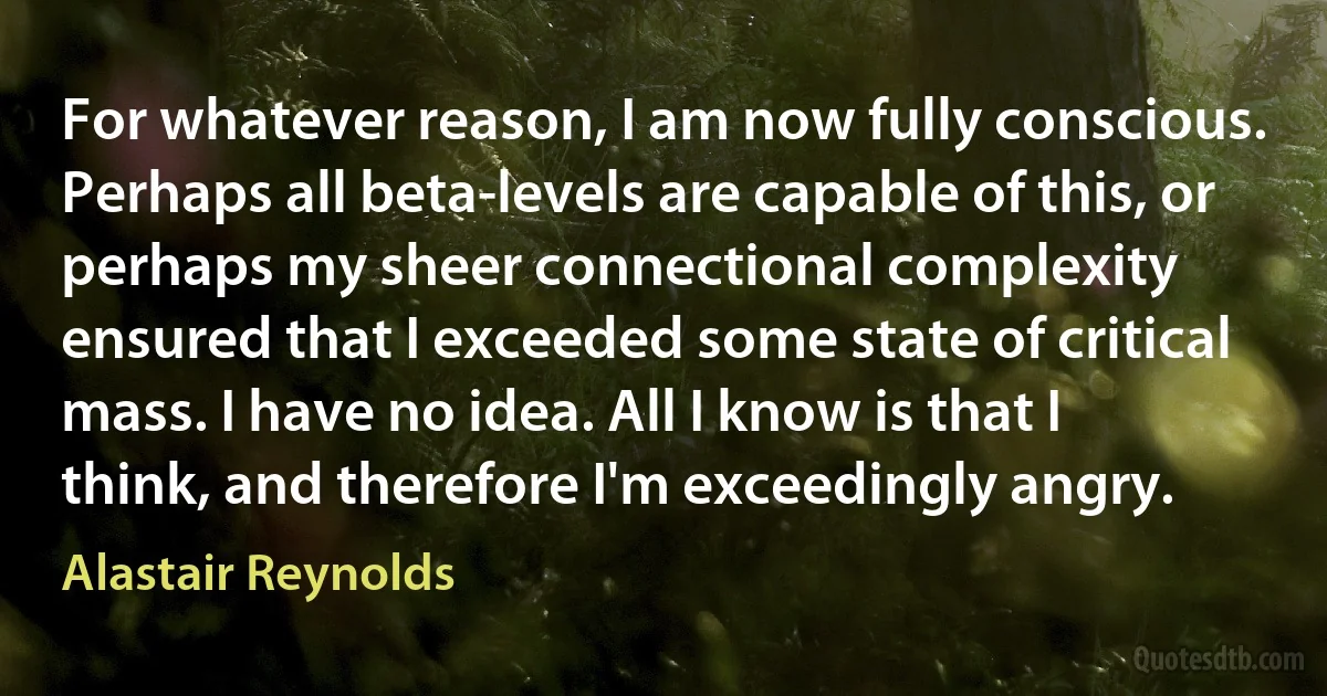 For whatever reason, I am now fully conscious. Perhaps all beta-levels are capable of this, or perhaps my sheer connectional complexity ensured that I exceeded some state of critical mass. I have no idea. All I know is that I think, and therefore I'm exceedingly angry. (Alastair Reynolds)