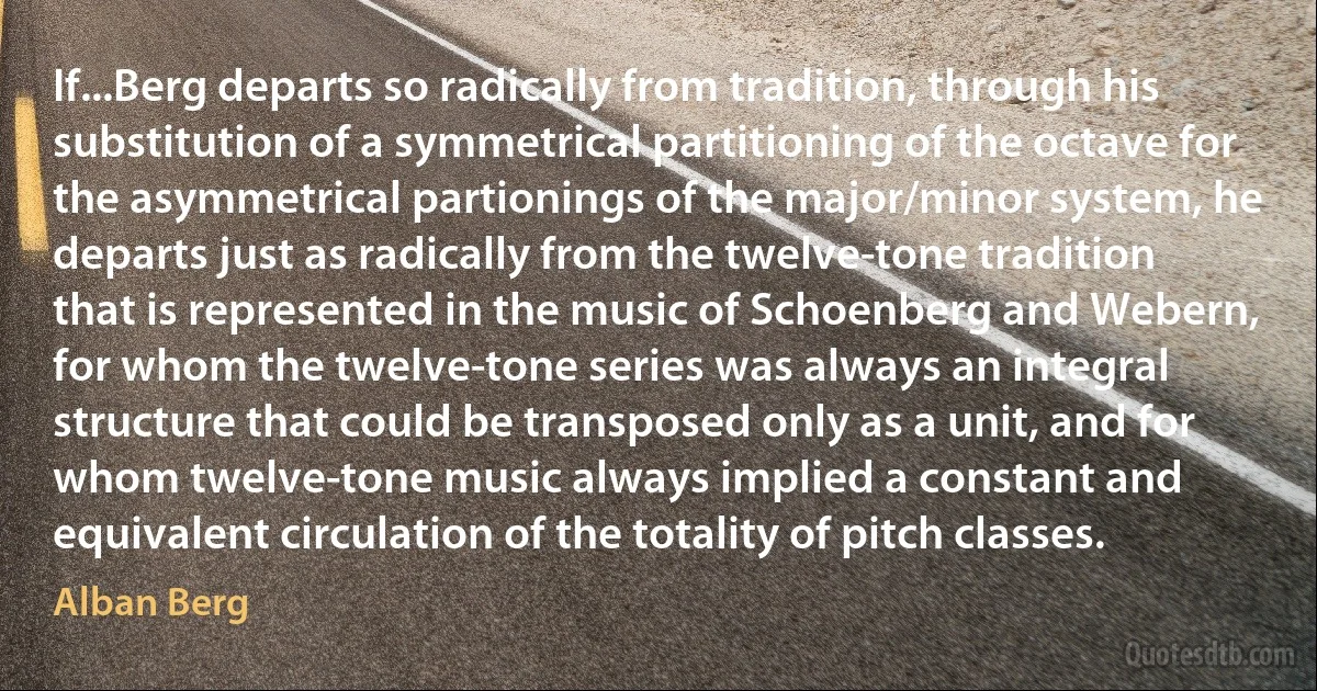 If...Berg departs so radically from tradition, through his substitution of a symmetrical partitioning of the octave for the asymmetrical partionings of the major/minor system, he departs just as radically from the twelve-tone tradition that is represented in the music of Schoenberg and Webern, for whom the twelve-tone series was always an integral structure that could be transposed only as a unit, and for whom twelve-tone music always implied a constant and equivalent circulation of the totality of pitch classes. (Alban Berg)