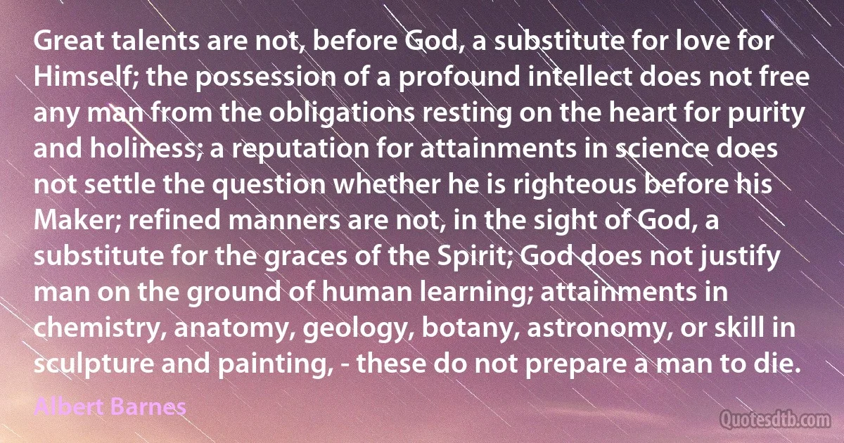 Great talents are not, before God, a substitute for love for Himself; the possession of a profound intellect does not free any man from the obligations resting on the heart for purity and holiness; a reputation for attainments in science does not settle the question whether he is righteous before his Maker; refined manners are not, in the sight of God, a substitute for the graces of the Spirit; God does not justify man on the ground of human learning; attainments in chemistry, anatomy, geology, botany, astronomy, or skill in sculpture and painting, - these do not prepare a man to die. (Albert Barnes)
