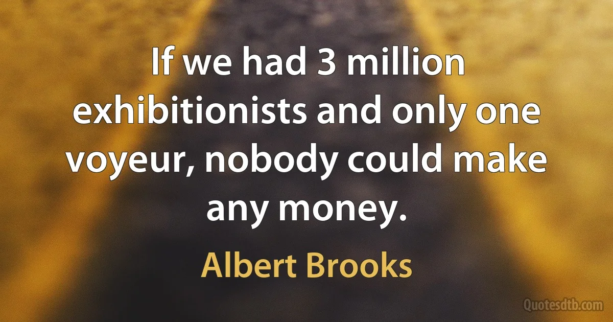 If we had 3 million exhibitionists and only one voyeur, nobody could make any money. (Albert Brooks)