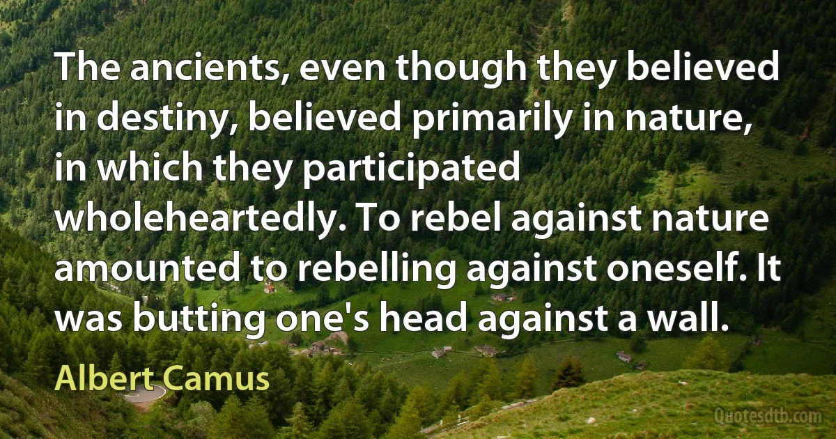 The ancients, even though they believed in destiny, believed primarily in nature, in which they participated wholeheartedly. To rebel against nature amounted to rebelling against oneself. It was butting one's head against a wall. (Albert Camus)