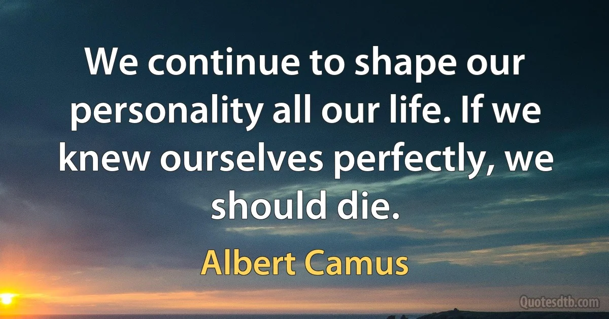 We continue to shape our personality all our life. If we knew ourselves perfectly, we should die. (Albert Camus)