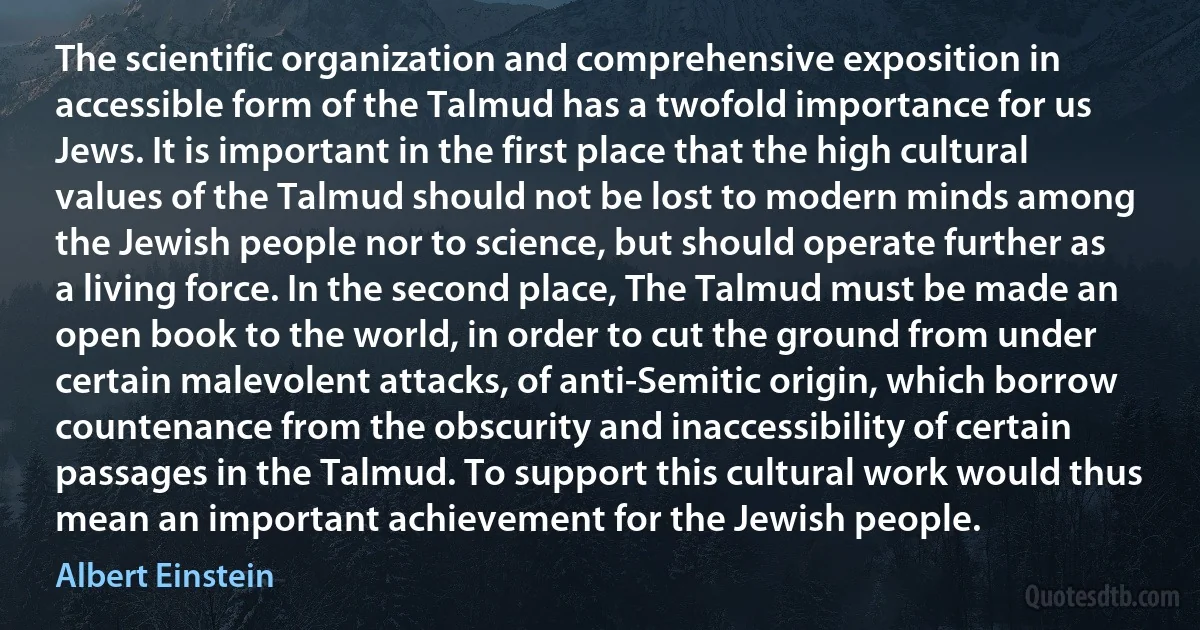 The scientific organization and comprehensive exposition in accessible form of the Talmud has a twofold importance for us Jews. It is important in the first place that the high cultural values of the Talmud should not be lost to modern minds among the Jewish people nor to science, but should operate further as a living force. In the second place, The Talmud must be made an open book to the world, in order to cut the ground from under certain malevolent attacks, of anti-Semitic origin, which borrow countenance from the obscurity and inaccessibility of certain passages in the Talmud. To support this cultural work would thus mean an important achievement for the Jewish people. (Albert Einstein)