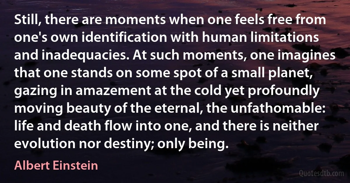 Still, there are moments when one feels free from one's own identification with human limitations and inadequacies. At such moments, one imagines that one stands on some spot of a small planet, gazing in amazement at the cold yet profoundly moving beauty of the eternal, the unfathomable: life and death flow into one, and there is neither evolution nor destiny; only being. (Albert Einstein)