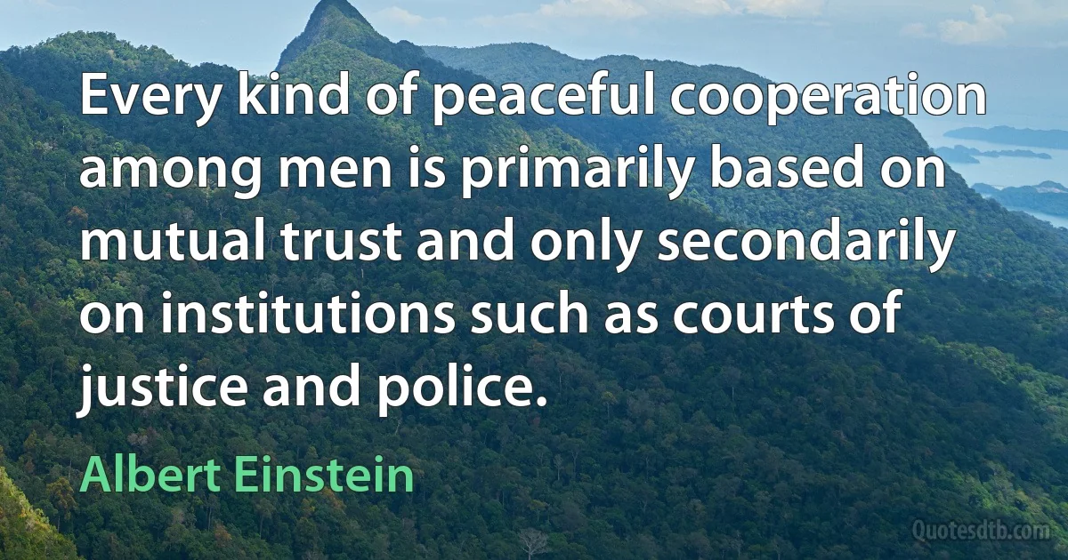 Every kind of peaceful cooperation among men is primarily based on mutual trust and only secondarily on institutions such as courts of justice and police. (Albert Einstein)