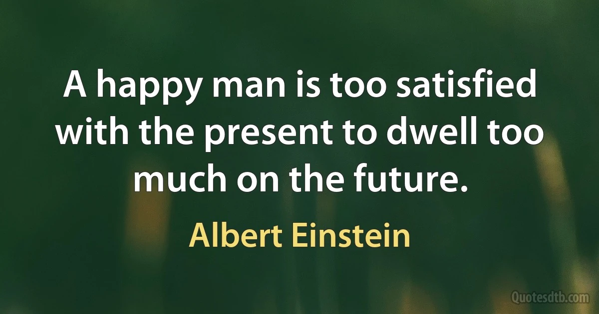 A happy man is too satisfied with the present to dwell too much on the future. (Albert Einstein)