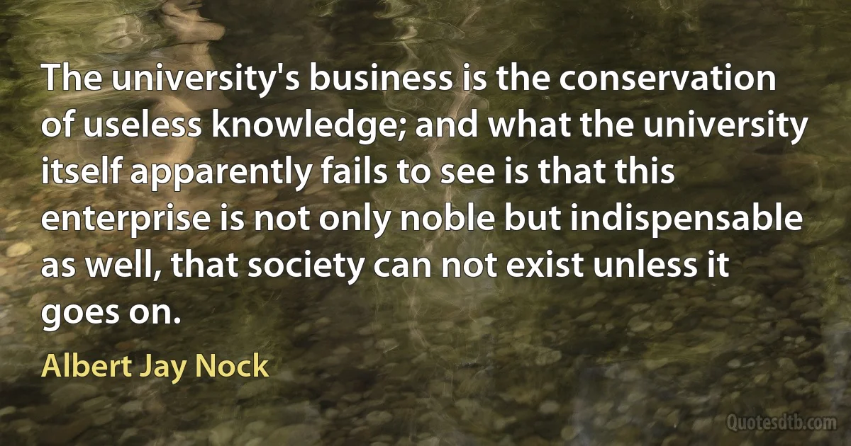 The university's business is the conservation of useless knowledge; and what the university itself apparently fails to see is that this enterprise is not only noble but indispensable as well, that society can not exist unless it goes on. (Albert Jay Nock)