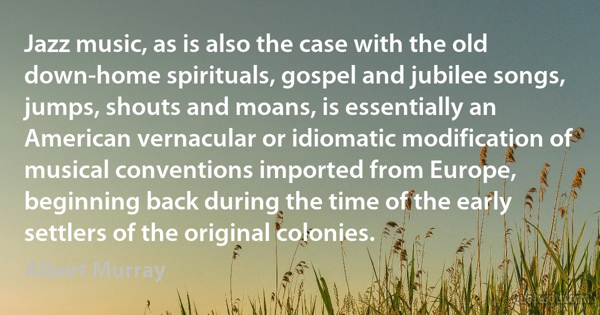 Jazz music, as is also the case with the old down-home spirituals, gospel and jubilee songs, jumps, shouts and moans, is essentially an American vernacular or idiomatic modification of musical conventions imported from Europe, beginning back during the time of the early settlers of the original colonies. (Albert Murray)