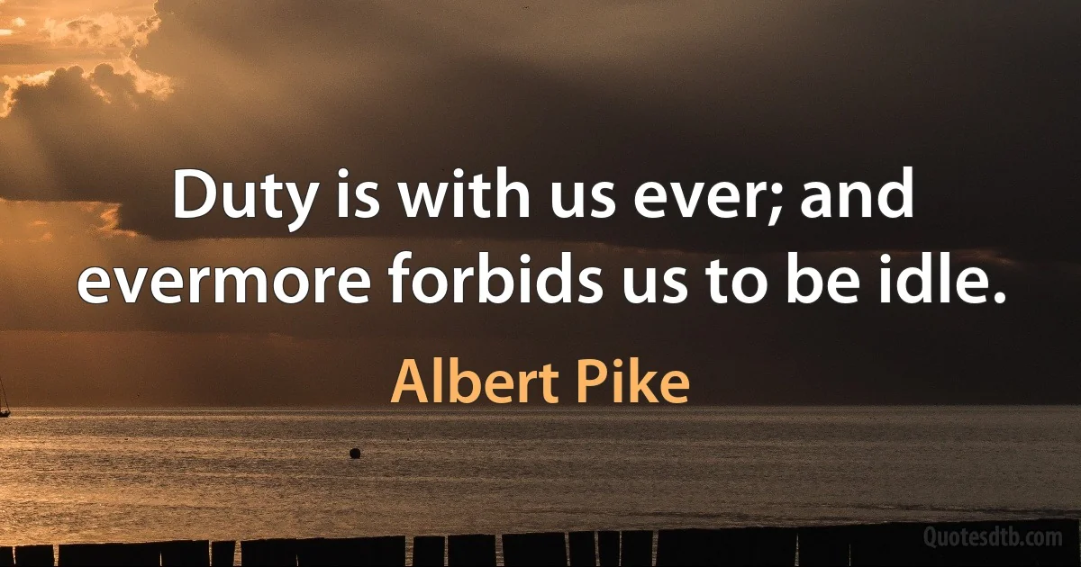 Duty is with us ever; and evermore forbids us to be idle. (Albert Pike)