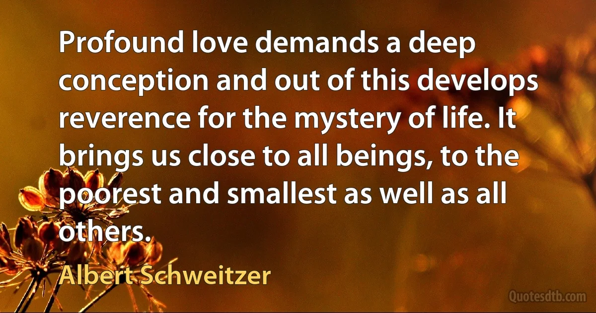 Profound love demands a deep conception and out of this develops reverence for the mystery of life. It brings us close to all beings, to the poorest and smallest as well as all others. (Albert Schweitzer)