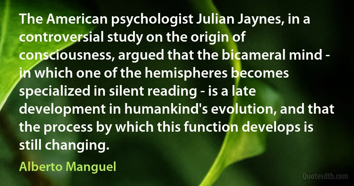 The American psychologist Julian Jaynes, in a controversial study on the origin of consciousness, argued that the bicameral mind - in which one of the hemispheres becomes specialized in silent reading - is a late development in humankind's evolution, and that the process by which this function develops is still changing. (Alberto Manguel)