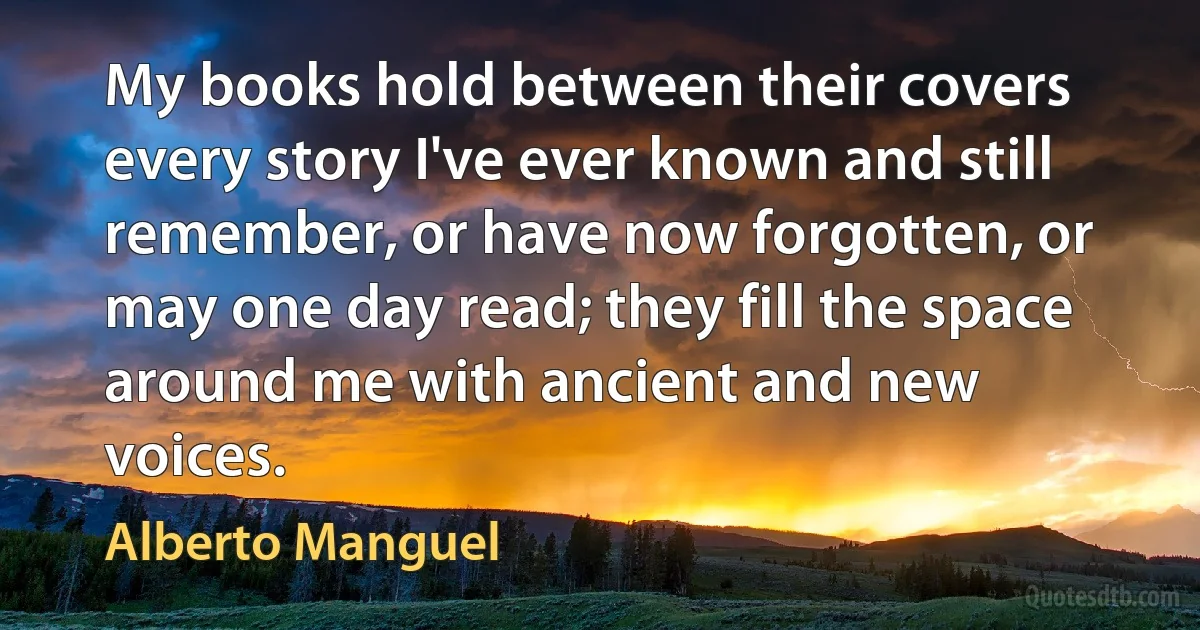 My books hold between their covers every story I've ever known and still remember, or have now forgotten, or may one day read; they fill the space around me with ancient and new voices. (Alberto Manguel)