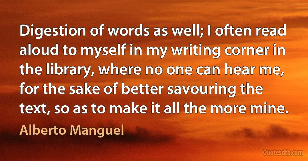 Digestion of words as well; I often read aloud to myself in my writing corner in the library, where no one can hear me, for the sake of better savouring the text, so as to make it all the more mine. (Alberto Manguel)