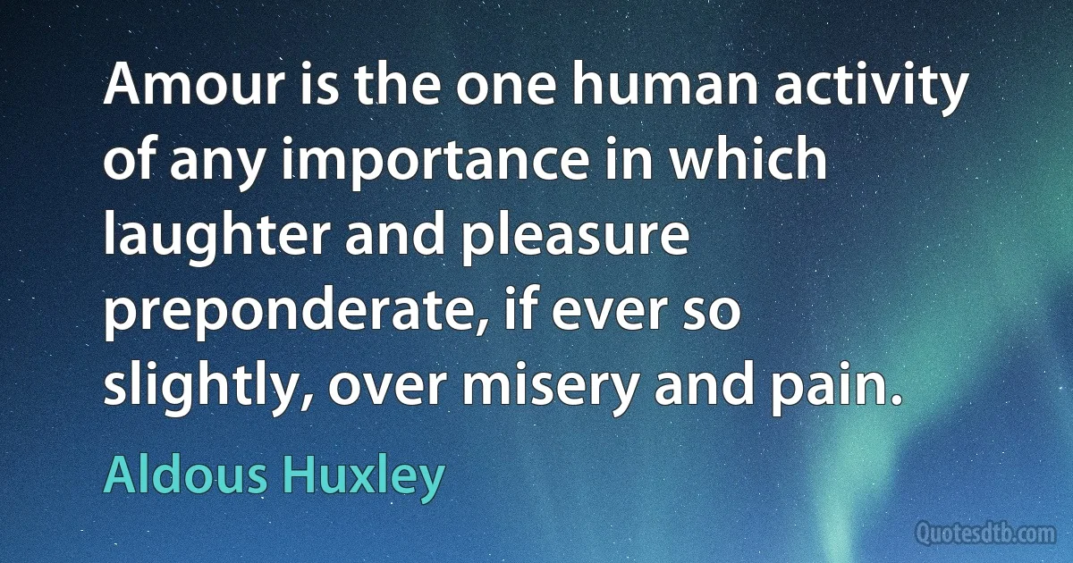 Amour is the one human activity of any importance in which laughter and pleasure preponderate, if ever so slightly, over misery and pain. (Aldous Huxley)