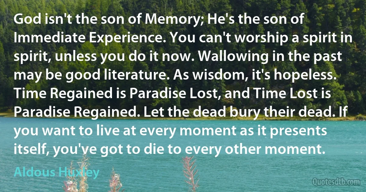 God isn't the son of Memory; He's the son of Immediate Experience. You can't worship a spirit in spirit, unless you do it now. Wallowing in the past may be good literature. As wisdom, it's hopeless. Time Regained is Paradise Lost, and Time Lost is Paradise Regained. Let the dead bury their dead. If you want to live at every moment as it presents itself, you've got to die to every other moment. (Aldous Huxley)