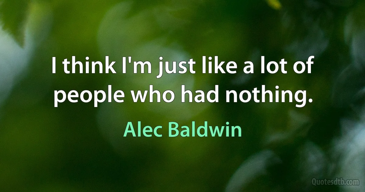 I think I'm just like a lot of people who had nothing. (Alec Baldwin)