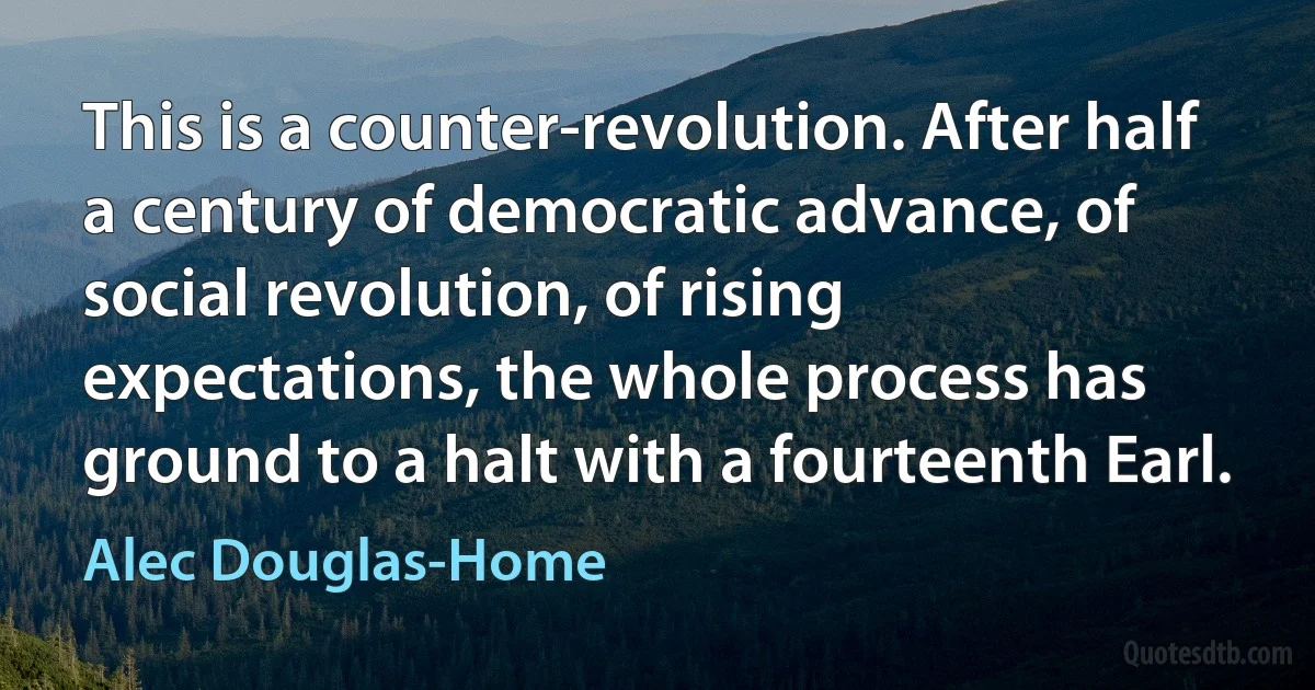 This is a counter-revolution. After half a century of democratic advance, of social revolution, of rising expectations, the whole process has ground to a halt with a fourteenth Earl. (Alec Douglas-Home)