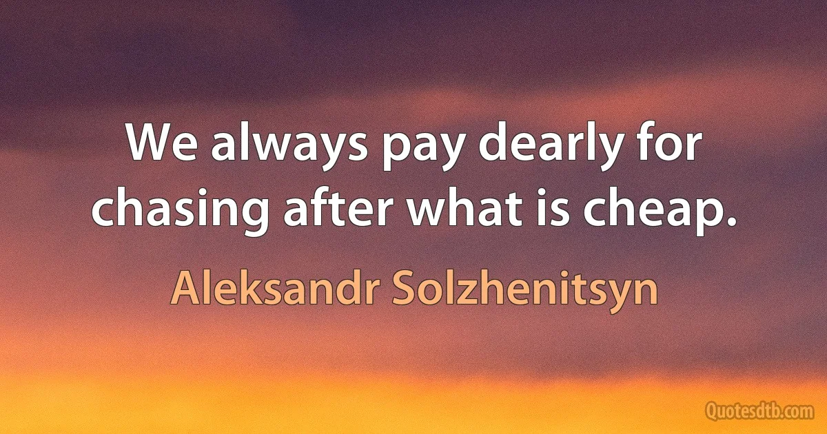 We always pay dearly for chasing after what is cheap. (Aleksandr Solzhenitsyn)