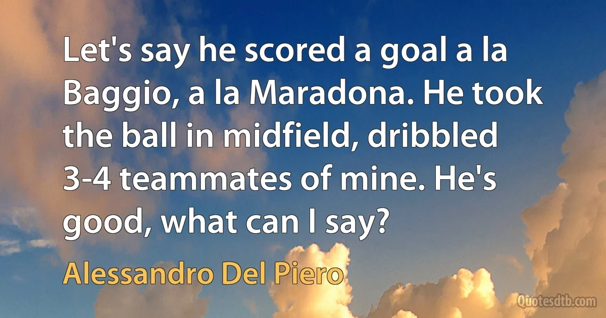 Let's say he scored a goal a la Baggio, a la Maradona. He took the ball in midfield, dribbled 3-4 teammates of mine. He's good, what can I say? (Alessandro Del Piero)