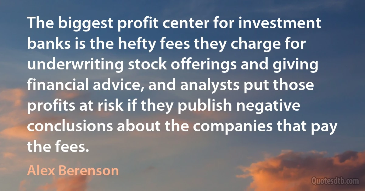 The biggest profit center for investment banks is the hefty fees they charge for underwriting stock offerings and giving financial advice, and analysts put those profits at risk if they publish negative conclusions about the companies that pay the fees. (Alex Berenson)