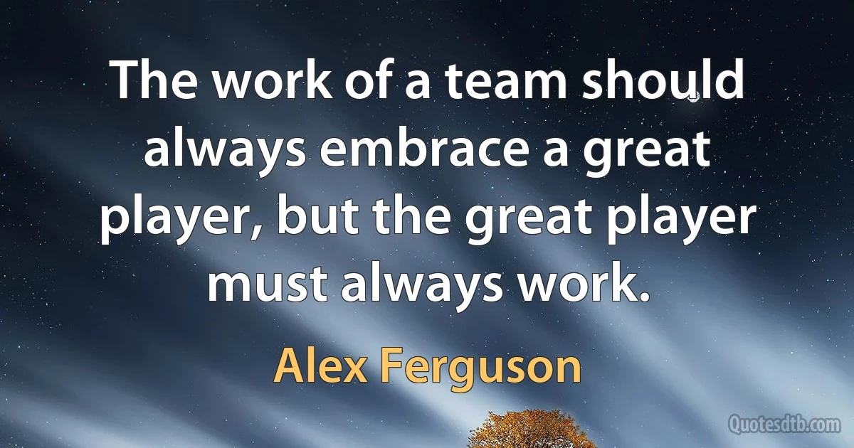 The work of a team should always embrace a great player, but the great player must always work. (Alex Ferguson)