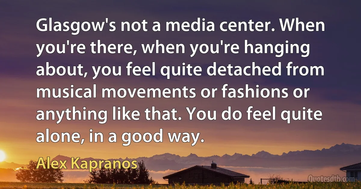 Glasgow's not a media center. When you're there, when you're hanging about, you feel quite detached from musical movements or fashions or anything like that. You do feel quite alone, in a good way. (Alex Kapranos)