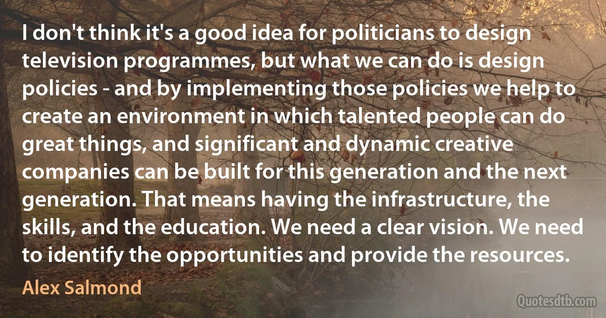 I don't think it's a good idea for politicians to design television programmes, but what we can do is design policies - and by implementing those policies we help to create an environment in which talented people can do great things, and significant and dynamic creative companies can be built for this generation and the next generation. That means having the infrastructure, the skills, and the education. We need a clear vision. We need to identify the opportunities and provide the resources. (Alex Salmond)