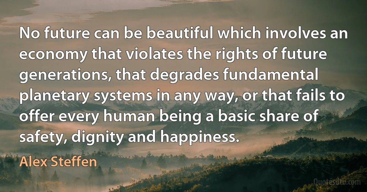 No future can be beautiful which involves an economy that violates the rights of future generations, that degrades fundamental planetary systems in any way, or that fails to offer every human being a basic share of safety, dignity and happiness. (Alex Steffen)