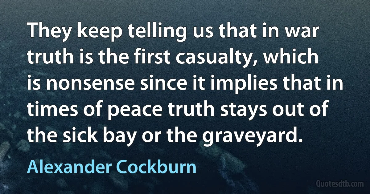 They keep telling us that in war truth is the first casualty, which is nonsense since it implies that in times of peace truth stays out of the sick bay or the graveyard. (Alexander Cockburn)