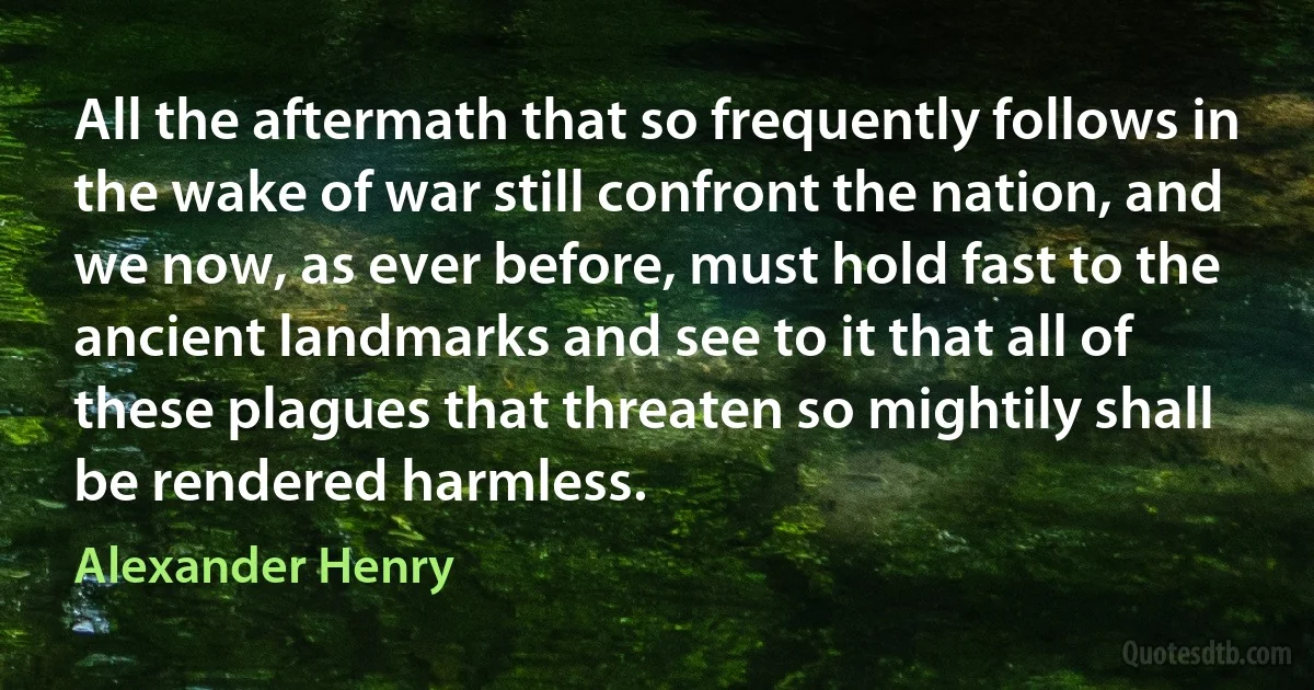 All the aftermath that so frequently follows in the wake of war still confront the nation, and we now, as ever before, must hold fast to the ancient landmarks and see to it that all of these plagues that threaten so mightily shall be rendered harmless. (Alexander Henry)