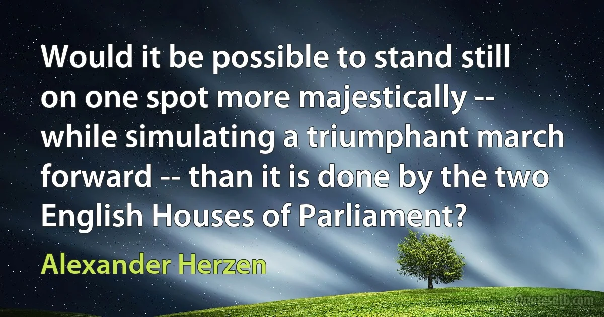 Would it be possible to stand still on one spot more majestically -- while simulating a triumphant march forward -- than it is done by the two English Houses of Parliament? (Alexander Herzen)