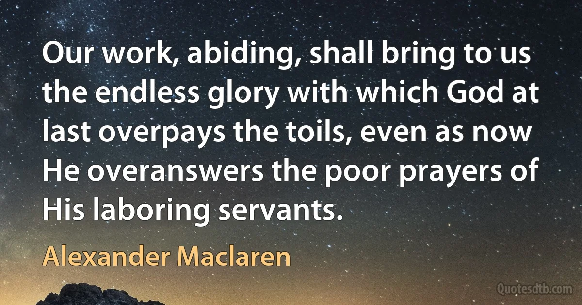 Our work, abiding, shall bring to us the endless glory with which God at last overpays the toils, even as now He overanswers the poor prayers of His laboring servants. (Alexander Maclaren)