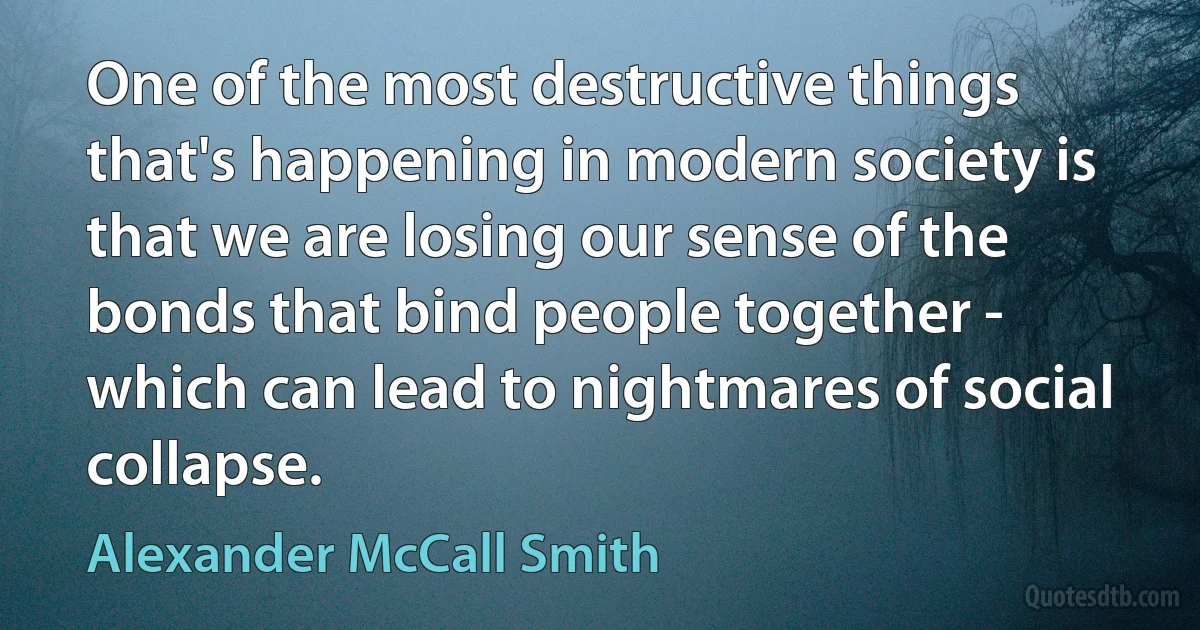 One of the most destructive things that's happening in modern society is that we are losing our sense of the bonds that bind people together - which can lead to nightmares of social collapse. (Alexander McCall Smith)