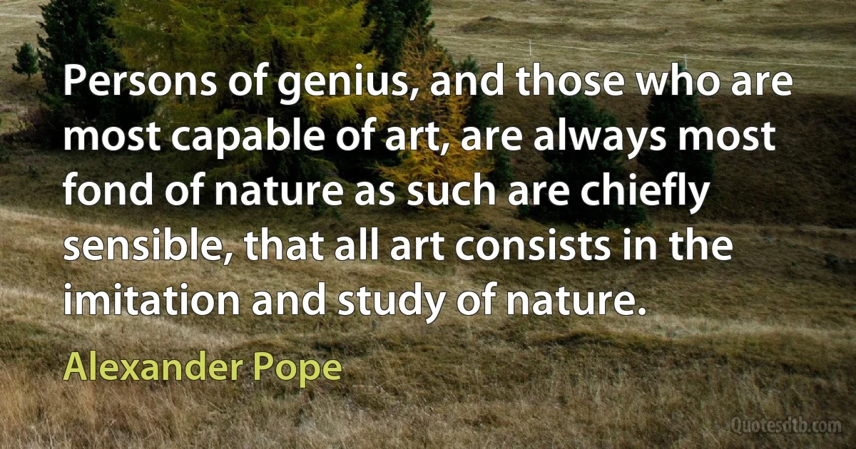 Persons of genius, and those who are most capable of art, are always most fond of nature as such are chiefly sensible, that all art consists in the imitation and study of nature. (Alexander Pope)