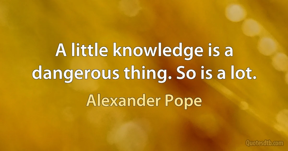 A little knowledge is a dangerous thing. So is a lot. (Alexander Pope)