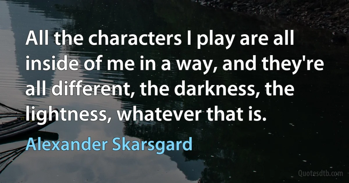 All the characters I play are all inside of me in a way, and they're all different, the darkness, the lightness, whatever that is. (Alexander Skarsgard)