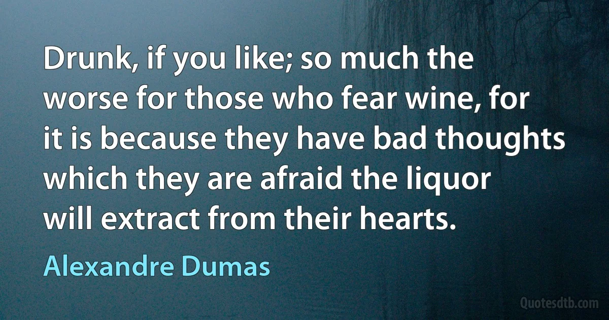 Drunk, if you like; so much the worse for those who fear wine, for it is because they have bad thoughts which they are afraid the liquor will extract from their hearts. (Alexandre Dumas)