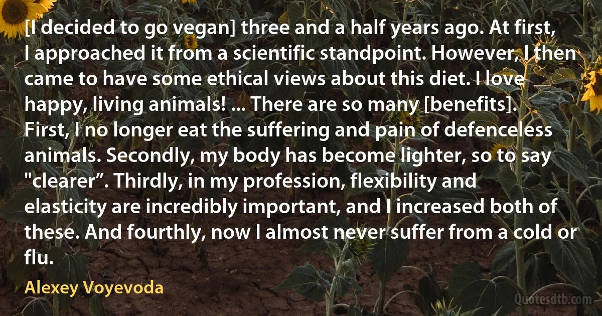 [I decided to go vegan] three and a half years ago. At first, I approached it from a scientific standpoint. However, I then came to have some ethical views about this diet. I love happy, living animals! ... There are so many [benefits]. First, I no longer eat the suffering and pain of defenceless animals. Secondly, my body has become lighter, so to say "clearer”. Thirdly, in my profession, flexibility and elasticity are incredibly important, and I increased both of these. And fourthly, now I almost never suffer from a cold or flu. (Alexey Voyevoda)