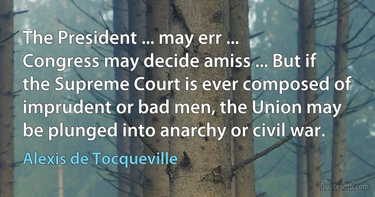 The President ... may err ... Congress may decide amiss ... But if the Supreme Court is ever composed of imprudent or bad men, the Union may be plunged into anarchy or civil war. (Alexis de Tocqueville)