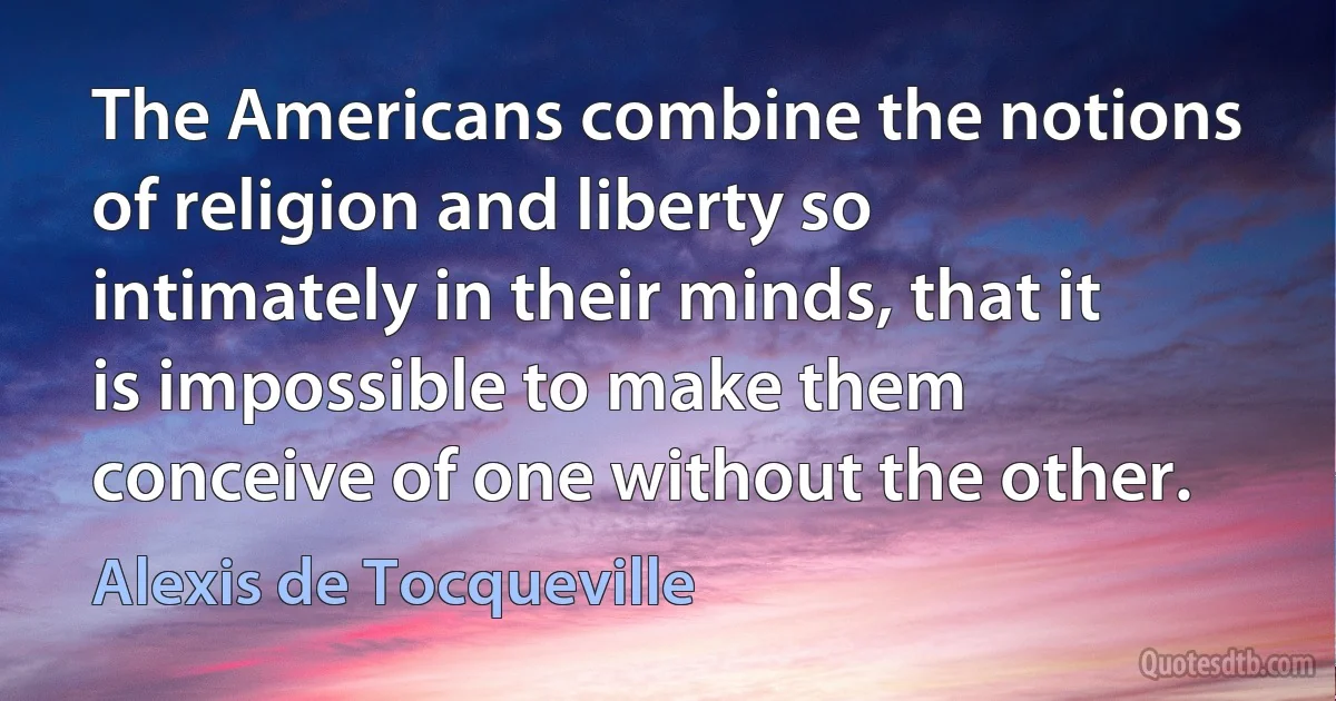 The Americans combine the notions of religion and liberty so intimately in their minds, that it is impossible to make them conceive of one without the other. (Alexis de Tocqueville)