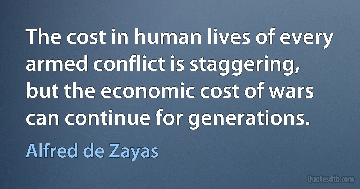 The cost in human lives of every armed conflict is staggering, but the economic cost of wars can continue for generations. (Alfred de Zayas)