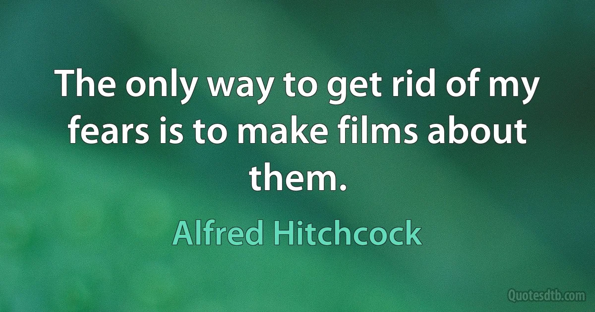 The only way to get rid of my fears is to make films about them. (Alfred Hitchcock)