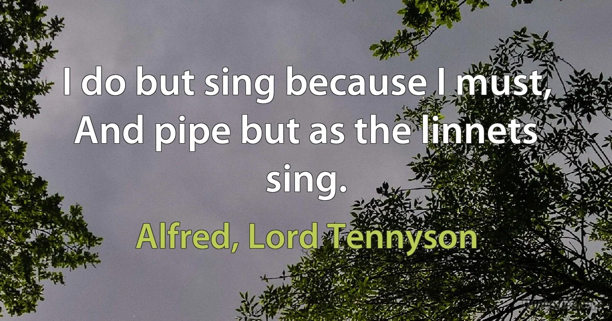 I do but sing because I must, And pipe but as the linnets sing. (Alfred, Lord Tennyson)