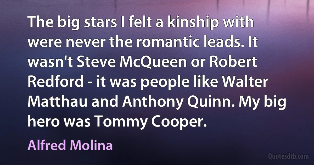 The big stars I felt a kinship with were never the romantic leads. It wasn't Steve McQueen or Robert Redford - it was people like Walter Matthau and Anthony Quinn. My big hero was Tommy Cooper. (Alfred Molina)