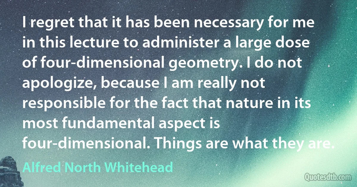 I regret that it has been necessary for me in this lecture to administer a large dose of four-dimensional geometry. I do not apologize, because I am really not responsible for the fact that nature in its most fundamental aspect is four-dimensional. Things are what they are. (Alfred North Whitehead)