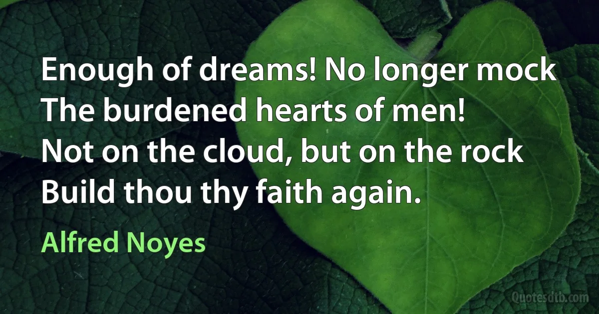 Enough of dreams! No longer mock
The burdened hearts of men!
Not on the cloud, but on the rock
Build thou thy faith again. (Alfred Noyes)